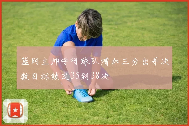 篮网主帅呼吁球队增加三分出手次数目标锁定35到38次