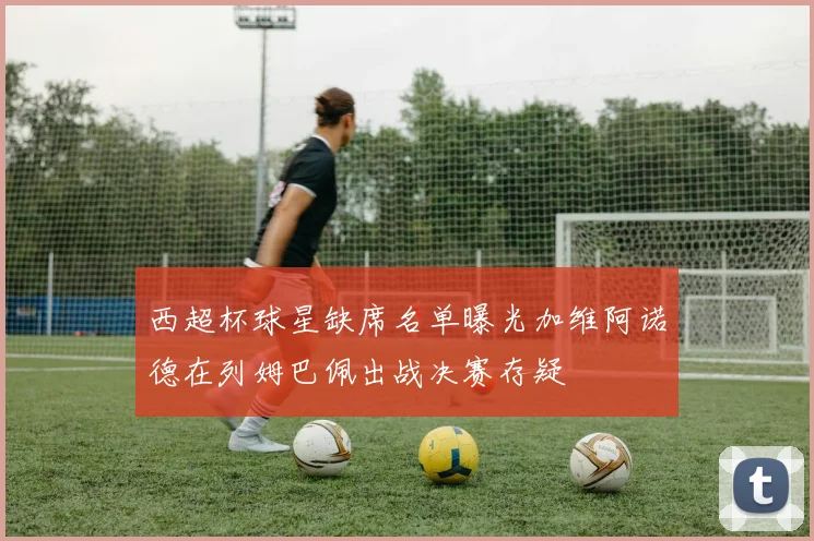 西超杯球星缺席名单曝光加维阿诺德在列姆巴佩出战决赛存疑