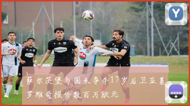 萨尔茨堡与国米争夺17岁后卫亚基罗维奇报价数百万欧元