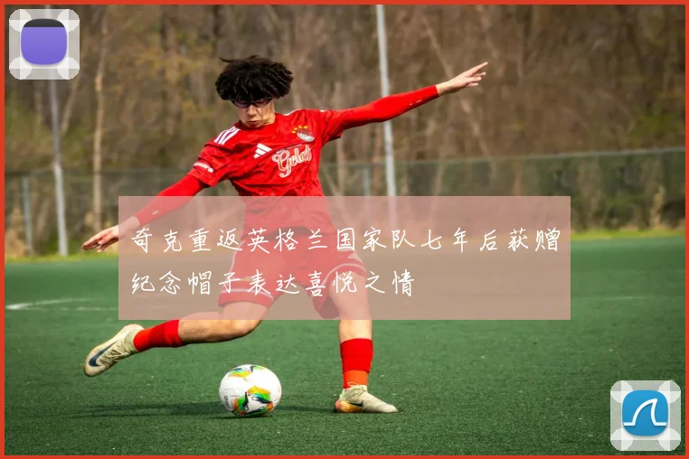 奇克重返英格兰国家队七年后获赠纪念帽子表达喜悦之情