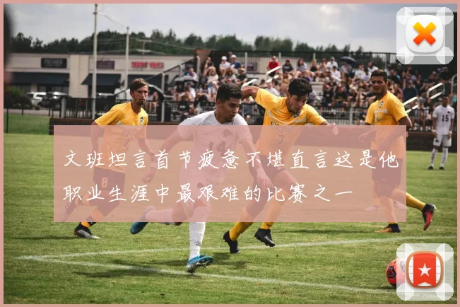 文班坦言首节疲惫不堪直言这是他职业生涯中最艰难的比赛之一