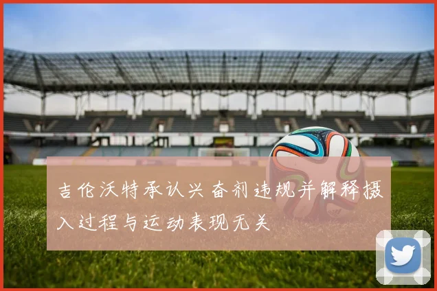 吉伦沃特承认兴奋剂违规并解释摄入过程与运动表现无关