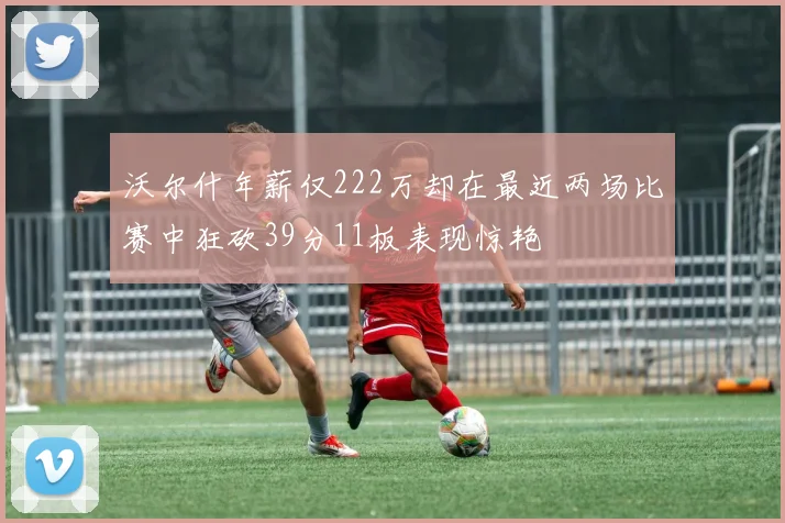 沃尔什年薪仅222万却在最近两场比赛中狂砍39分11板表现惊艳