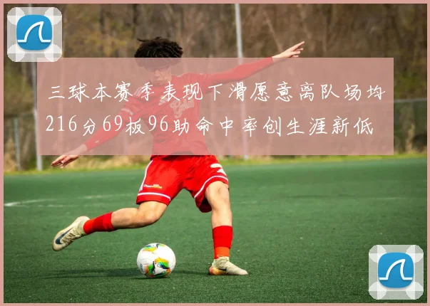 三球本赛季表现下滑愿意离队场均216分69板96助命中率创生涯新低