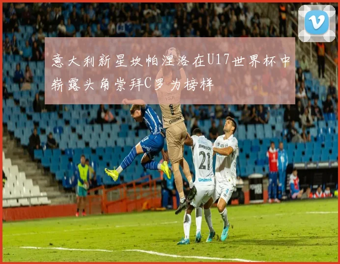 意大利新星坎帕涅洛在U17世界杯中崭露头角崇拜C罗为榜样
