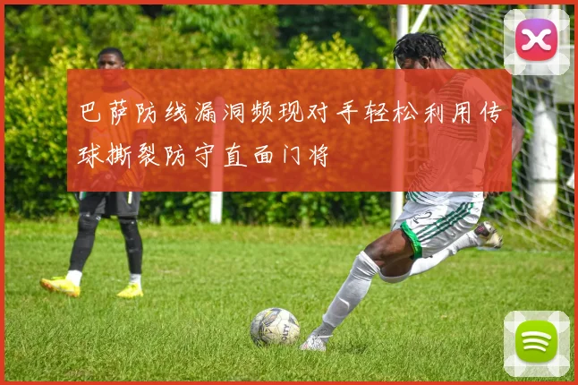 巴萨防线漏洞频现对手轻松利用传球撕裂防守直面门将