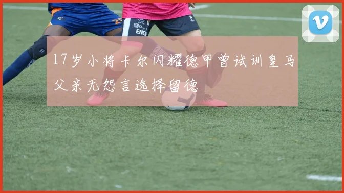 17岁小将卡尔闪耀德甲曾试训皇马父亲无怨言选择留德
