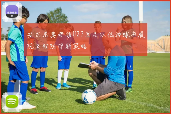 安东尼奥带领U23国足以低控球率展现坚韧防守新策略