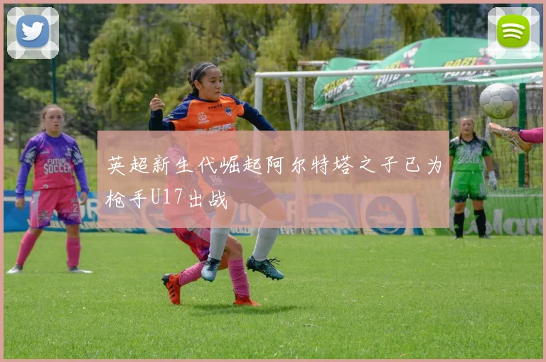 英超新生代崛起阿尔特塔之子已为枪手U17出战