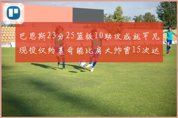 巴恩斯23分25篮板10助攻成就罕见现役仅约基奇能比肩大帅曾15次达成此壮举