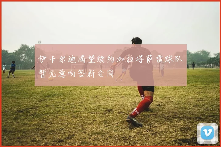 伊卡尔迪渴望续约加拉塔萨雷球队暂无意向签新合同