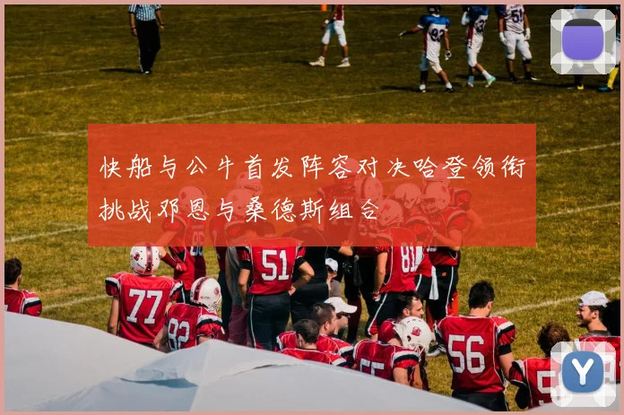 快船与公牛首发阵容对决哈登领衔挑战邓恩与桑德斯组合