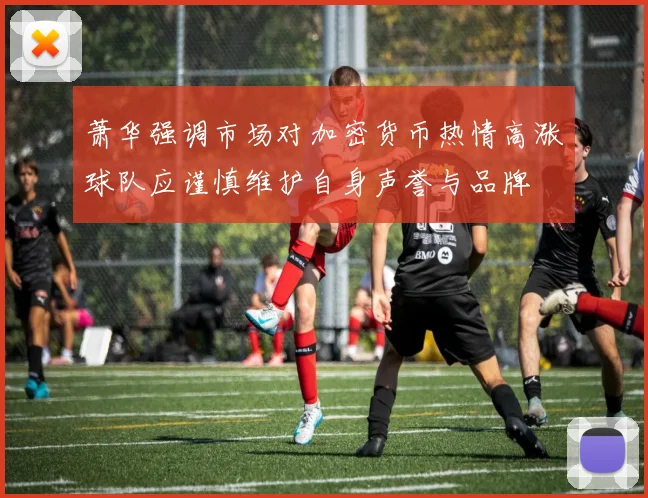萧华强调市场对加密货币热情高涨球队应谨慎维护自身声誉与品牌