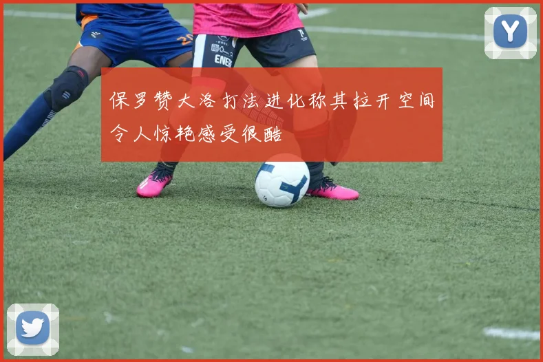 保罗赞大洛打法进化称其拉开空间令人惊艳感受很酷