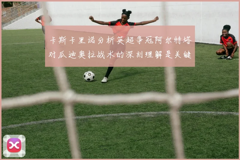 卡斯卡里诺分析英超争冠阿尔特塔对瓜迪奥拉战术的深刻理解是关键