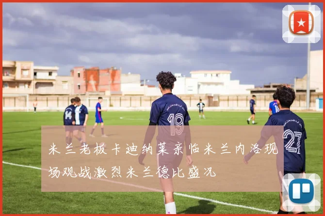 米兰老板卡迪纳莱亲临米兰内洛现场观战激烈米兰德比盛况