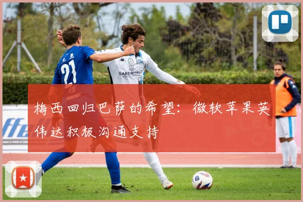 梅西回归巴萨的希望：微软苹果英伟达积极沟通支持