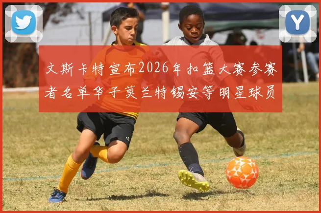 文斯卡特宣布2026年扣篮大赛参赛者名单华子莫兰特锡安等明星球员齐聚