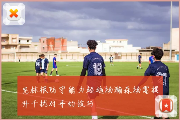 克林根防守能力超越杨瀚森杨需提升干扰对手的技巧
