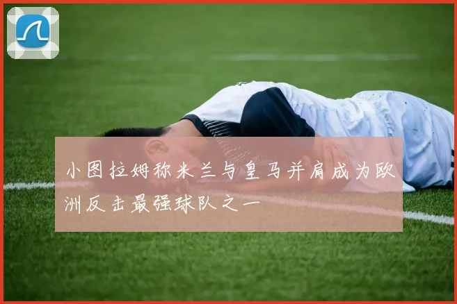小图拉姆称米兰与皇马并肩成为欧洲反击最强球队之一