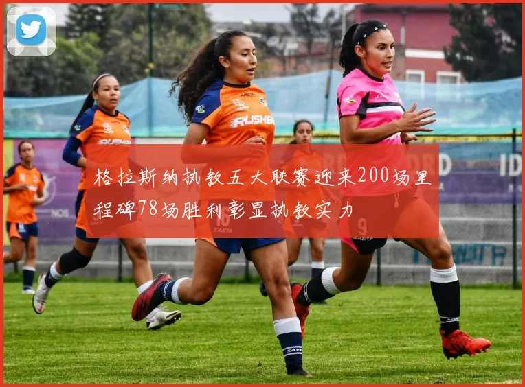 格拉斯纳执教五大联赛迎来200场里程碑78场胜利彰显执教实力