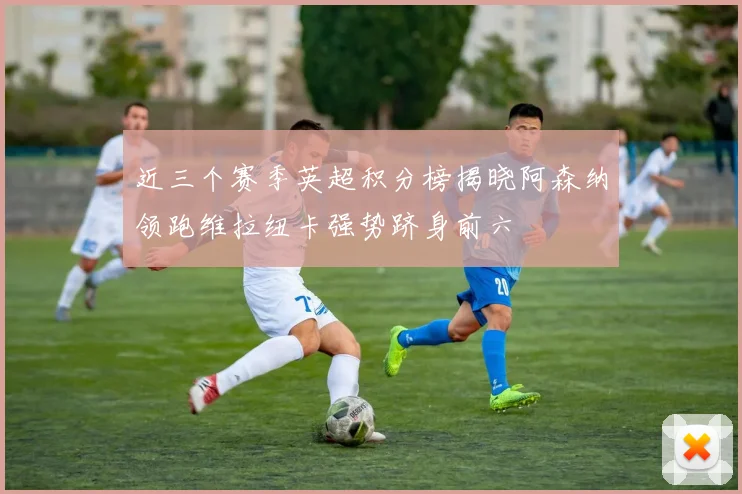 近三个赛季英超积分榜揭晓阿森纳领跑维拉纽卡强势跻身前六