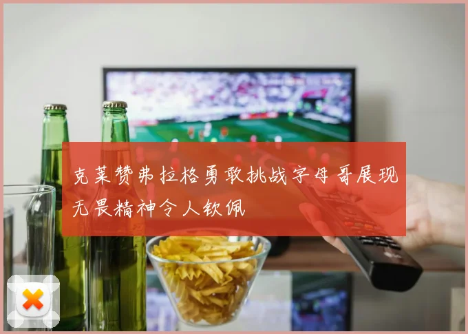 克莱赞弗拉格勇敢挑战字母哥展现无畏精神令人钦佩