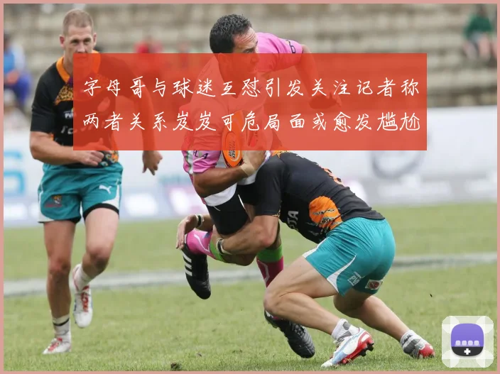 字母哥与球迷互怼引发关注记者称两者关系岌岌可危局面或愈发尴尬