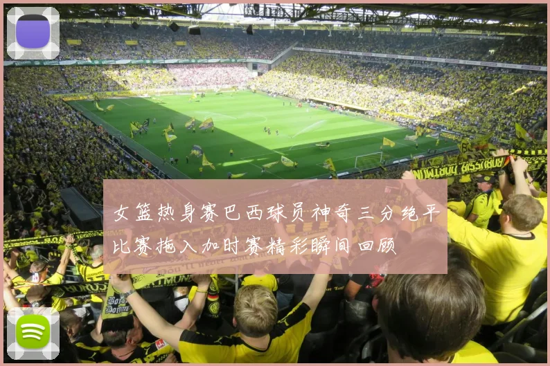 女篮热身赛巴西球员神奇三分绝平比赛拖入加时赛精彩瞬间回顾