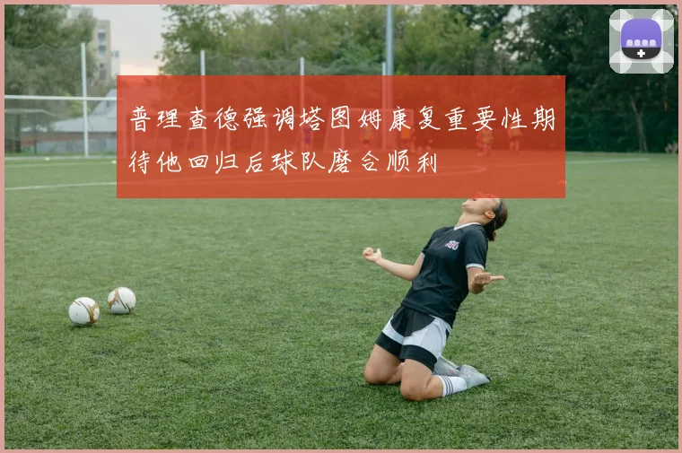 普理查德强调塔图姆康复重要性期待他回归后球队磨合顺利