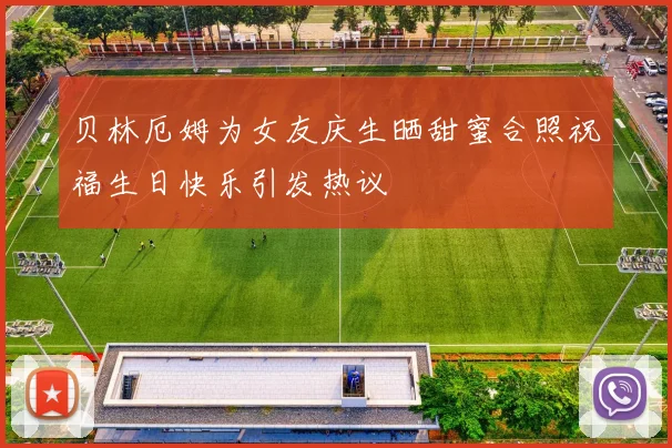 贝林厄姆为女友庆生晒甜蜜合照祝福生日快乐引发热议