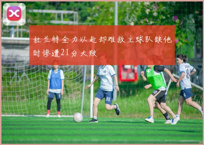 杜兰特全力以赴却难救主球队缺他时惨遭21分大败