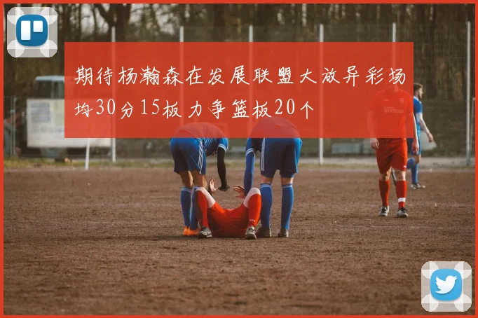 期待杨瀚森在发展联盟大放异彩场均30分15板力争篮板20个