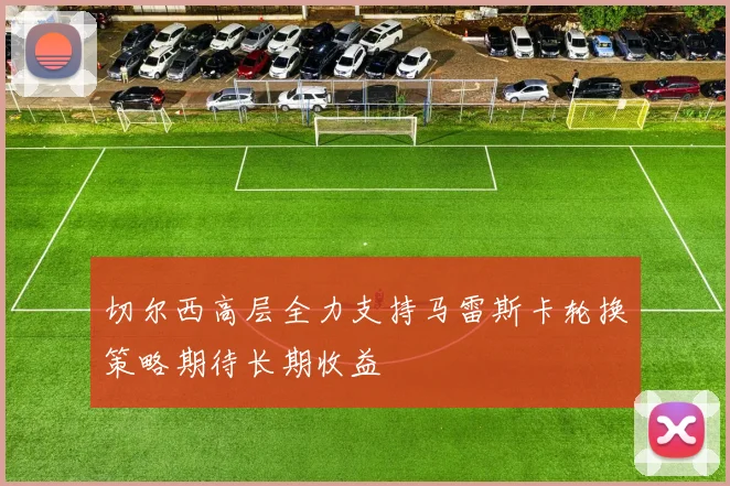切尔西高层全力支持马雷斯卡轮换策略期待长期收益