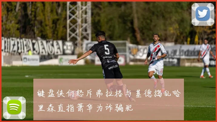 键盘侠们怒斥弗拉格与基德捣乱哈里森直指萧华为诈骗犯