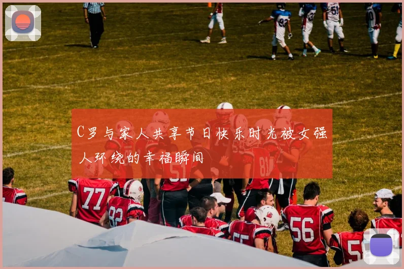 C罗与家人共享节日快乐时光被女强人环绕的幸福瞬间