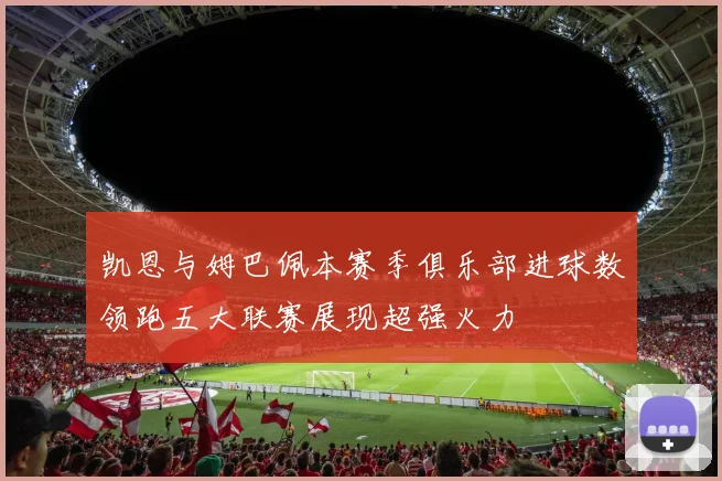 凯恩与姆巴佩本赛季俱乐部进球数领跑五大联赛展现超强火力