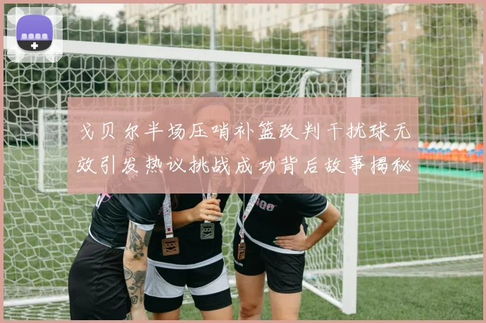 戈贝尔半场压哨补篮改判干扰球无效引发热议挑战成功背后故事揭秘