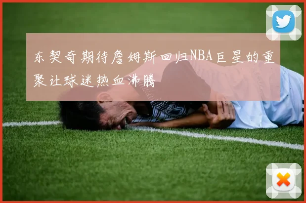 东契奇期待詹姆斯回归NBA巨星的重聚让球迷热血沸腾