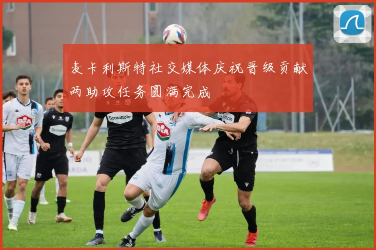 麦卡利斯特社交媒体庆祝晋级贡献两助攻任务圆满完成