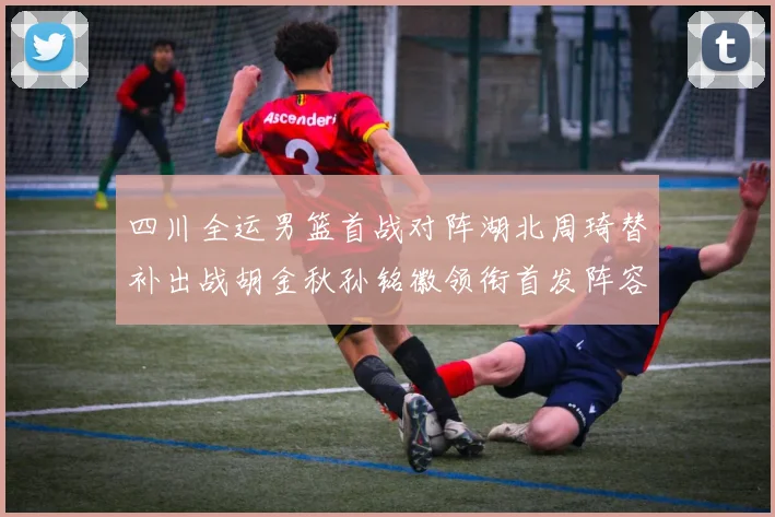 四川全运男篮首战对阵湖北周琦替补出战胡金秋孙铭徽领衔首发阵容
