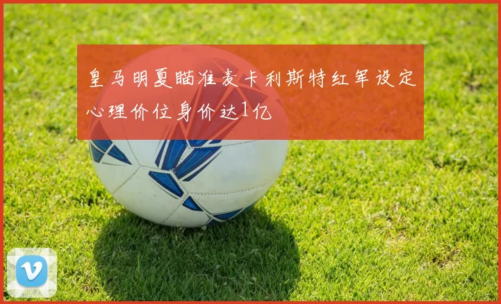 皇马明夏瞄准麦卡利斯特红军设定心理价位身价达1亿