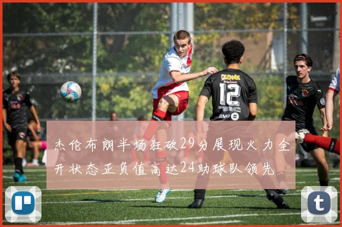 杰伦布朗半场狂砍29分展现火力全开状态正负值高达24助球队领先