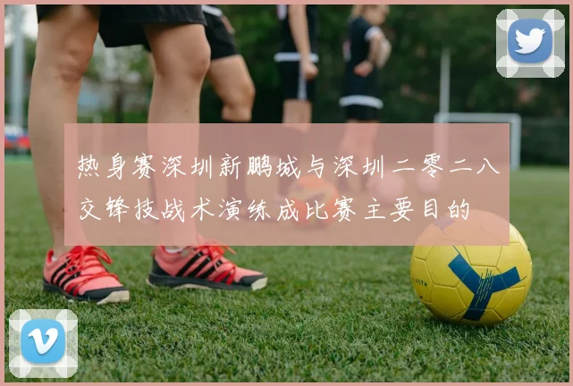 热身赛深圳新鹏城与深圳二零二八交锋技战术演练成比赛主要目的