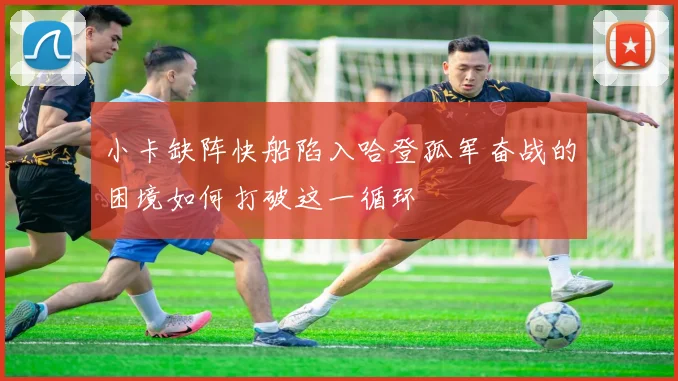 小卡缺阵快船陷入哈登孤军奋战的困境如何打破这一循环